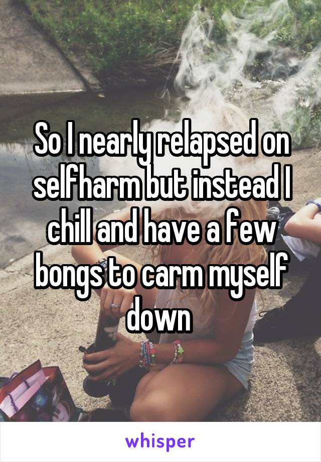 So I nearly relapsed on selfharm but instead I chill and have a few bongs to carm myself down 