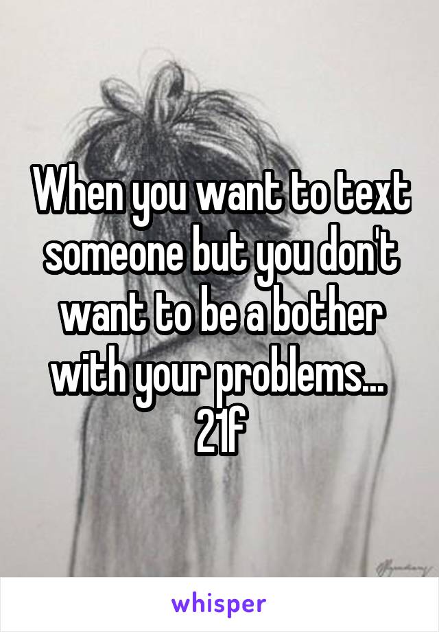 When you want to text someone but you don't want to be a bother with your problems... 
21f