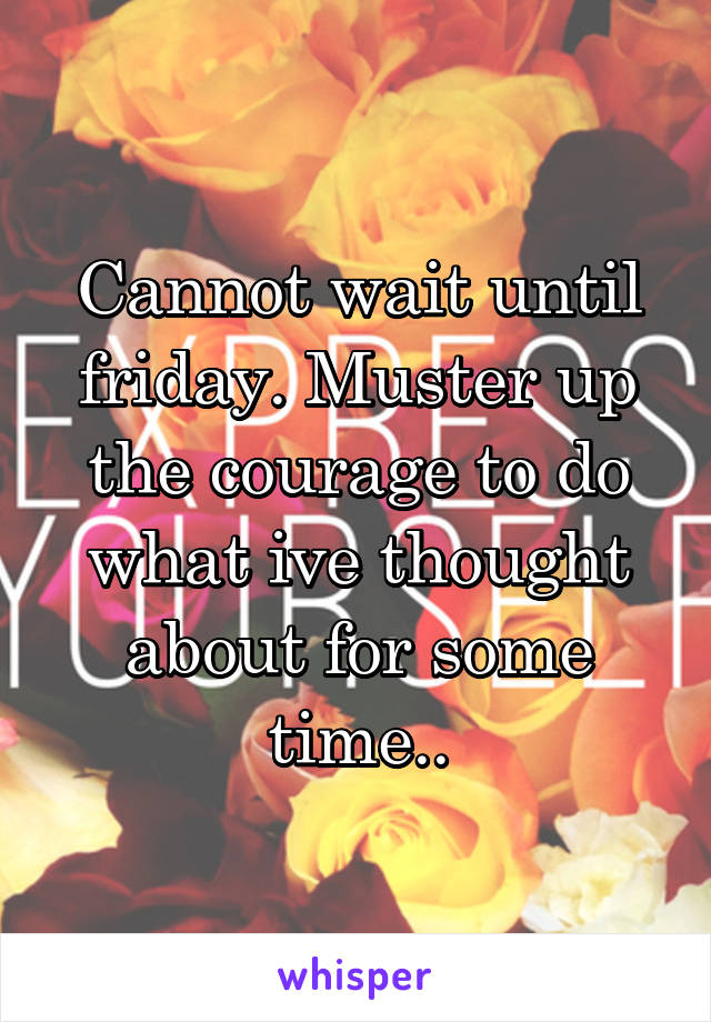 Cannot wait until friday. Muster up the courage to do what ive thought about for some time..