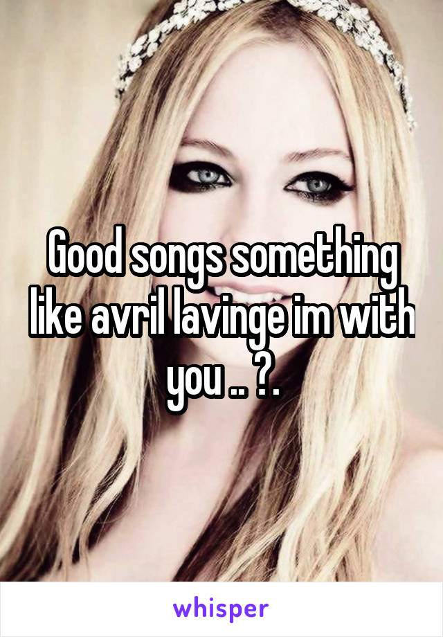 Good songs something like avril lavinge im with you .. ?.