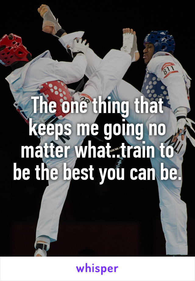 The one thing that keeps me going no matter what..train to be the best you can be.