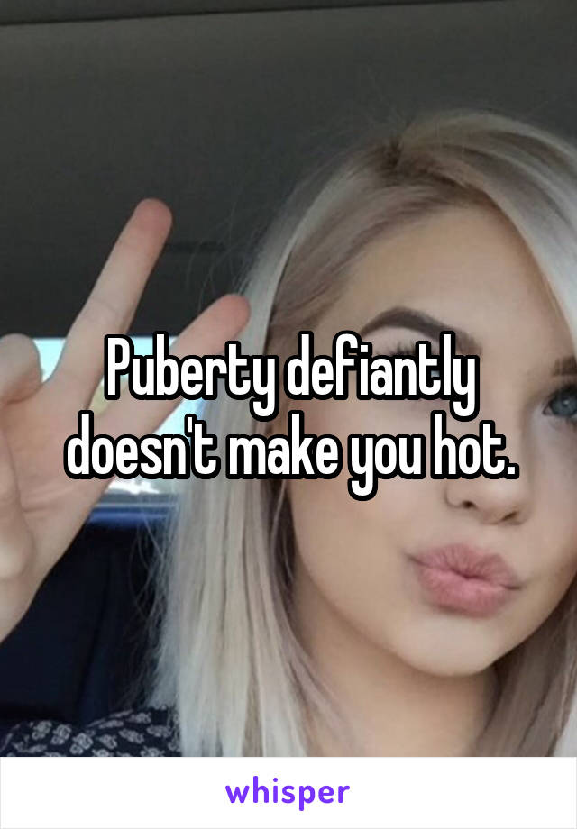 Puberty defiantly doesn't make you hot.