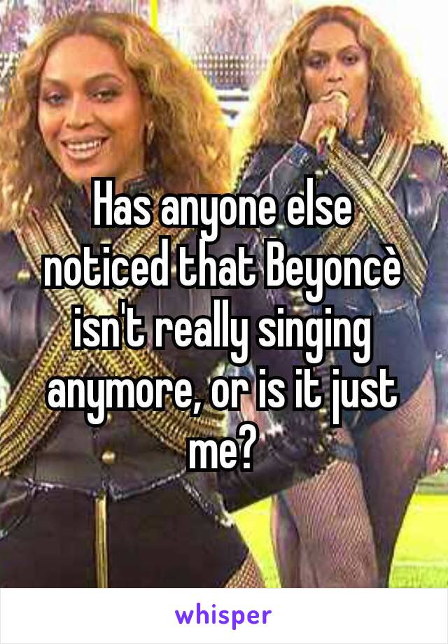 Has anyone else noticed that Beyoncè isn't really singing anymore, or is it just me?