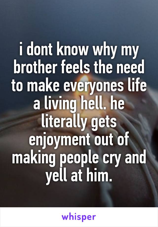 i dont know why my brother feels the need to make everyones life a living hell. he literally gets enjoyment out of making people cry and yell at him.