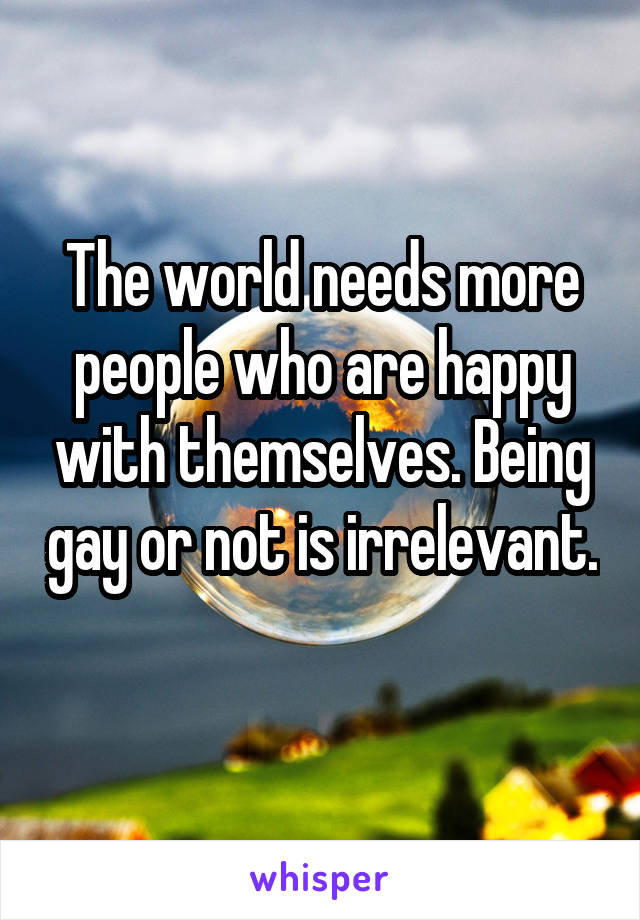 The world needs more people who are happy with themselves. Being gay or not is irrelevant. 