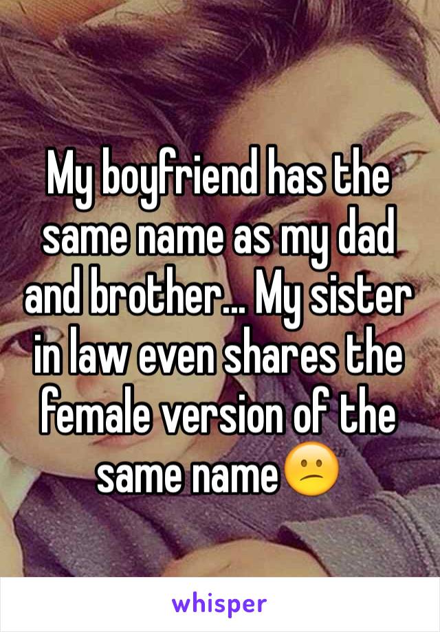 My boyfriend has the same name as my dad and brother... My sister in law even shares the female version of the same name😕