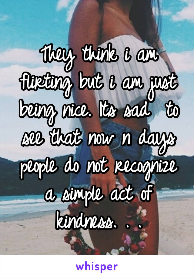 They think i am flirting but i am just being nice. Its sad  to see that now n days people do not recognize a simple act of kindness. . .