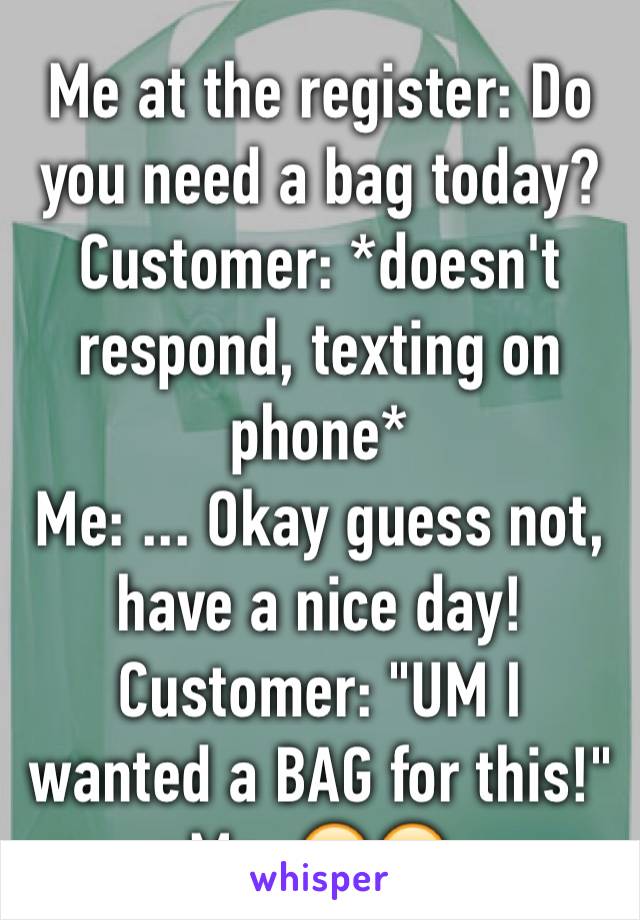Me at the register: Do you need a bag today?
Customer: *doesn't respond, texting on phone*
Me: ... Okay guess not, have a nice day! 
Customer: "UM I wanted a BAG for this!"
Me: 🙄😑