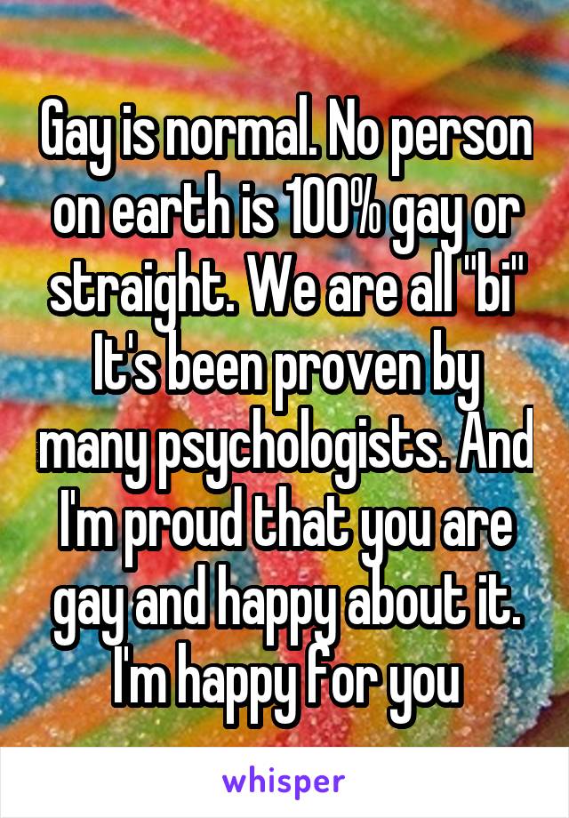 Gay is normal. No person on earth is 100% gay or straight. We are all "bi" It's been proven by many psychologists. And I'm proud that you are gay and happy about it. I'm happy for you