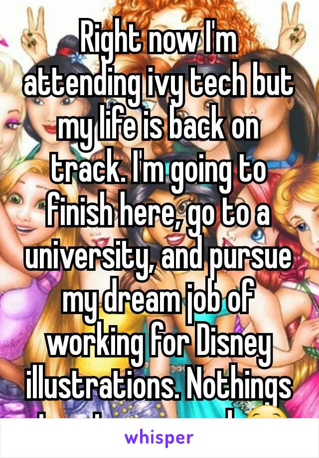 Right now I'm attending ivy tech but my life is back on track. I'm going to finish here, go to a university, and pursue my dream job of working for Disney illustrations. Nothings stopping me now! 😁