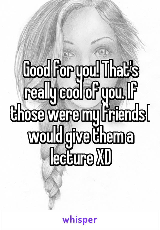 Good for you! That's really cool of you. If those were my friends I would give them a lecture XD