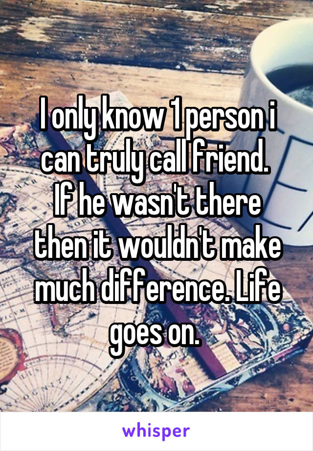 I only know 1 person i can truly call friend. 
If he wasn't there then it wouldn't make much difference. Life goes on. 