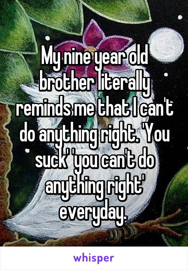 My nine year old brother literally reminds me that I can't do anything right. 'You suck' 'you can't do anything right' everyday. 