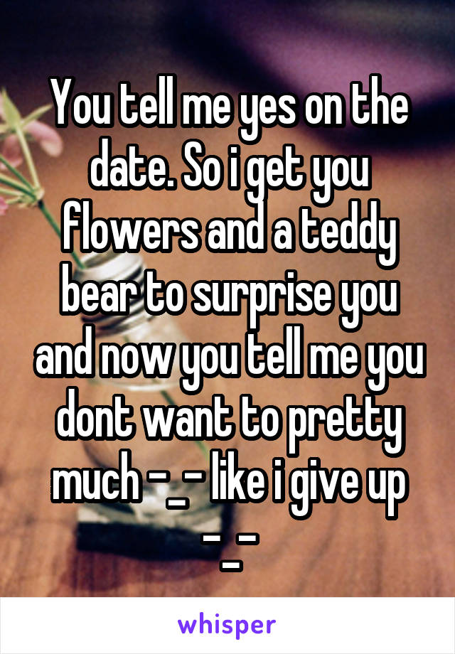 You tell me yes on the date. So i get you flowers and a teddy bear to surprise you and now you tell me you dont want to pretty much -_- like i give up -_-