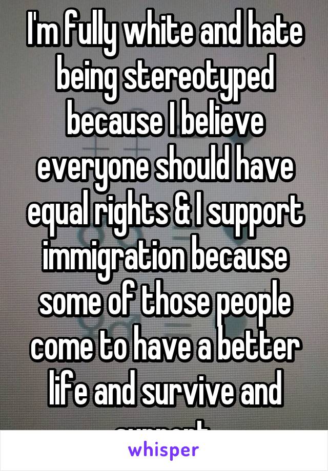 I'm fully white and hate being stereotyped because I believe everyone should have equal rights & I support immigration because some of those people come to have a better life and survive and support.
