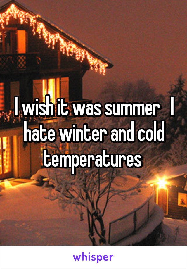 I wish it was summer   I hate winter and cold temperatures 