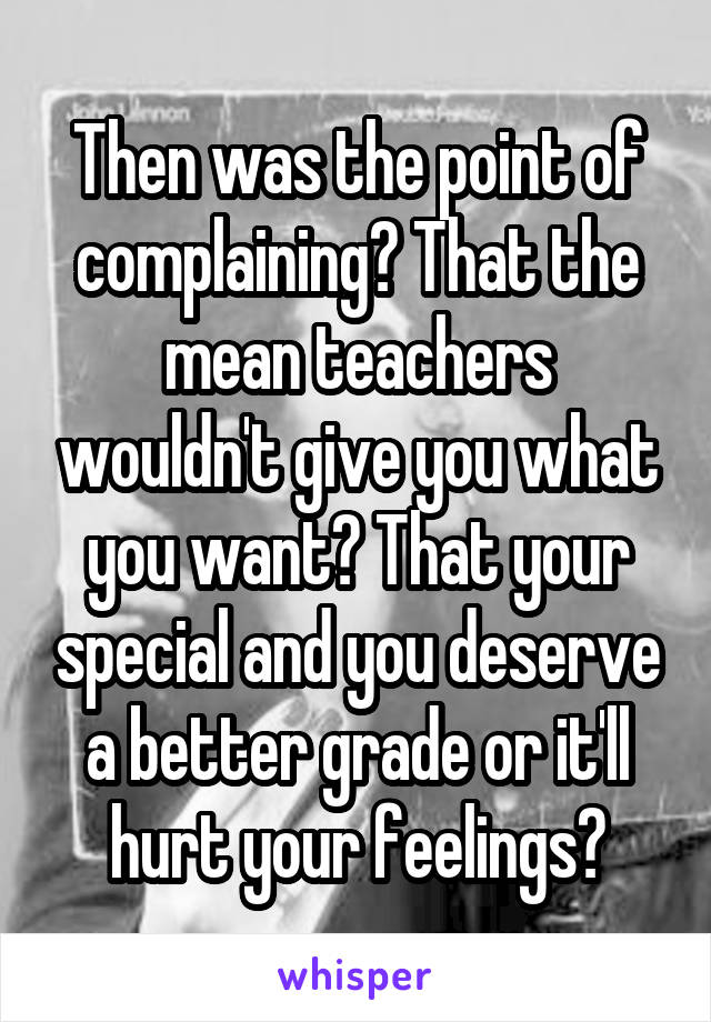 Then was the point of complaining? That the mean teachers wouldn't give you what you want? That your special and you deserve a better grade or it'll hurt your feelings?