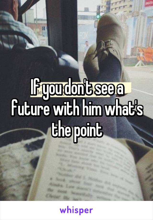 If you don't see a future with him what's the point