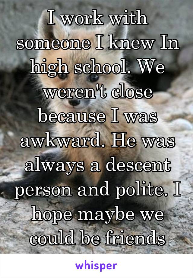 I work with someone I knew In high school. We weren't close because I was awkward. He was always a descent person and polite. I hope maybe we could be friends now.