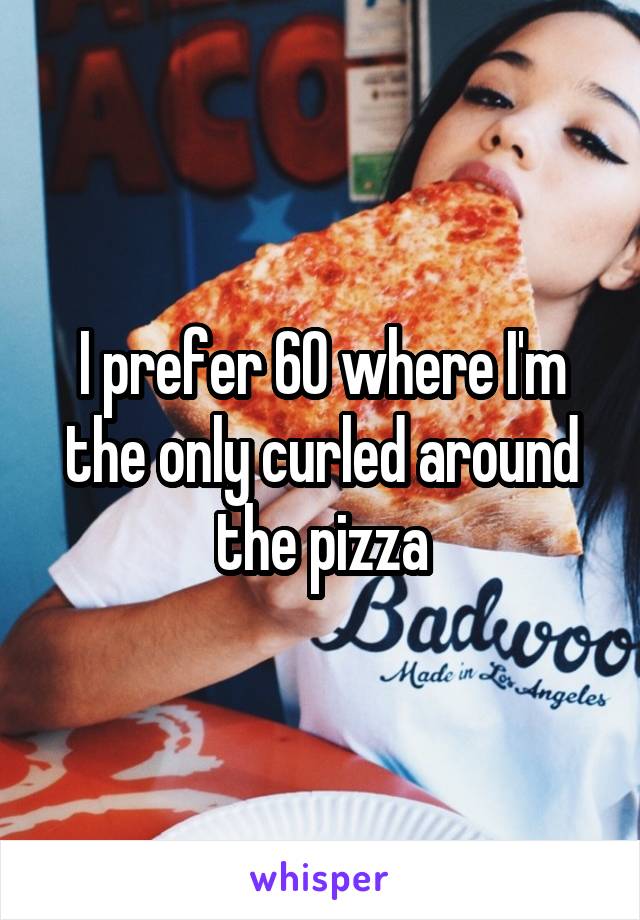 I prefer 60 where I'm the only curled around the pizza