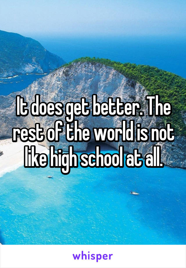 It does get better. The rest of the world is not like high school at all.