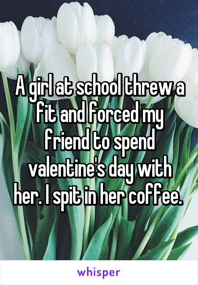 A girl at school threw a fit and forced my friend to spend valentine's day with her. I spit in her coffee. 