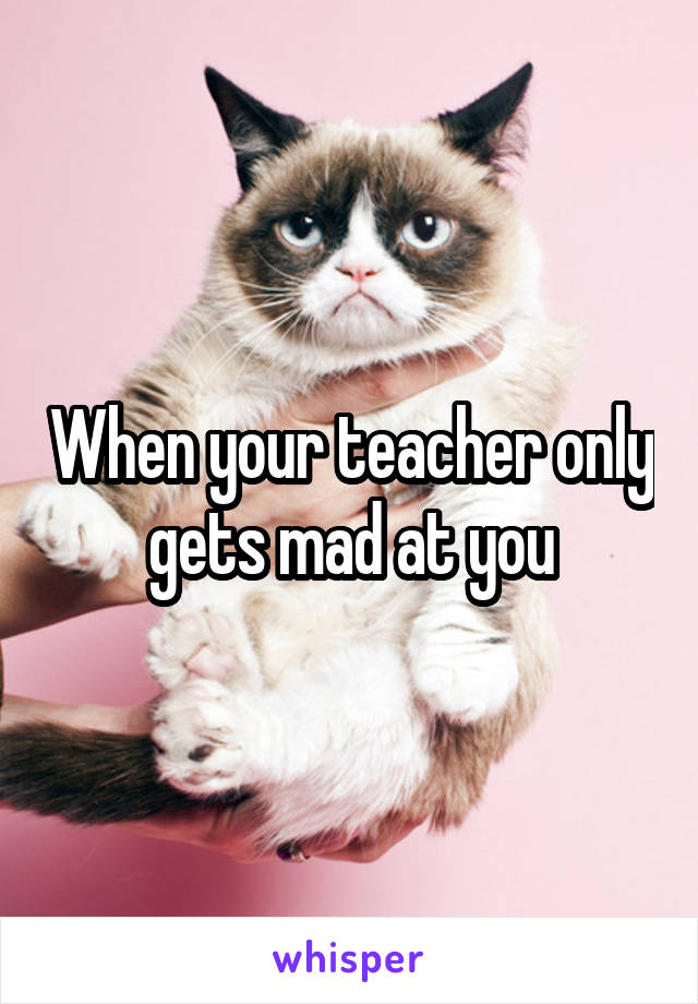 When your teacher only gets mad at you