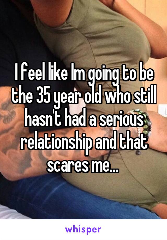 I feel like Im going to be the 35 year old who still hasn't had a serious relationship and that scares me... 