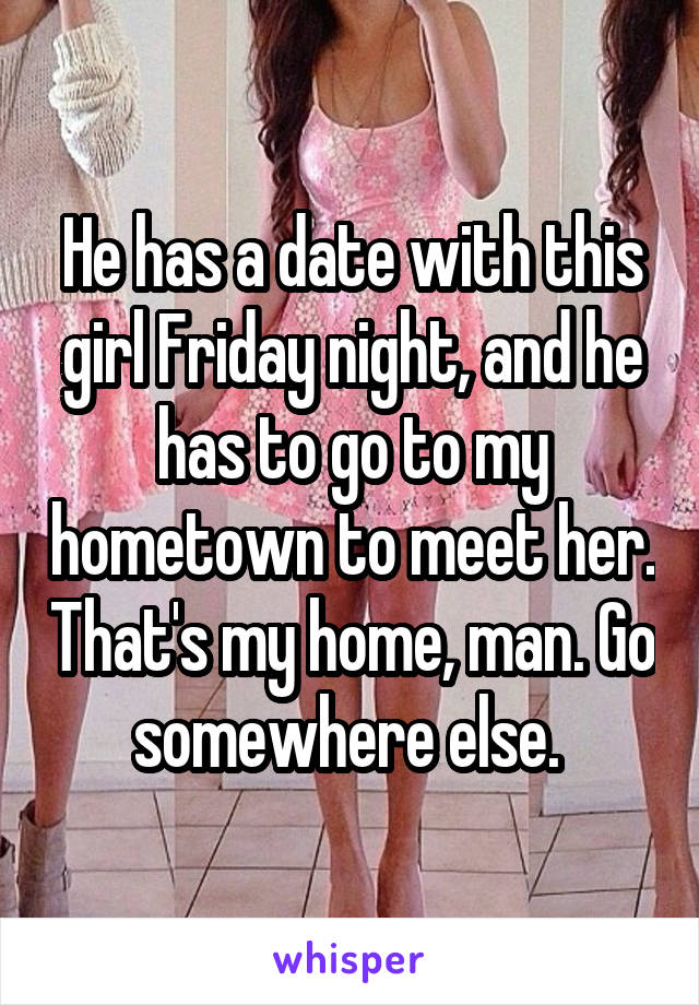 He has a date with this girl Friday night, and he has to go to my hometown to meet her. That's my home, man. Go somewhere else. 