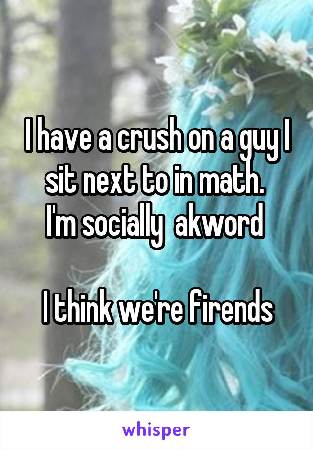 I have a crush on a guy I sit next to in math. 
I'm socially  akword 

I think we're firends