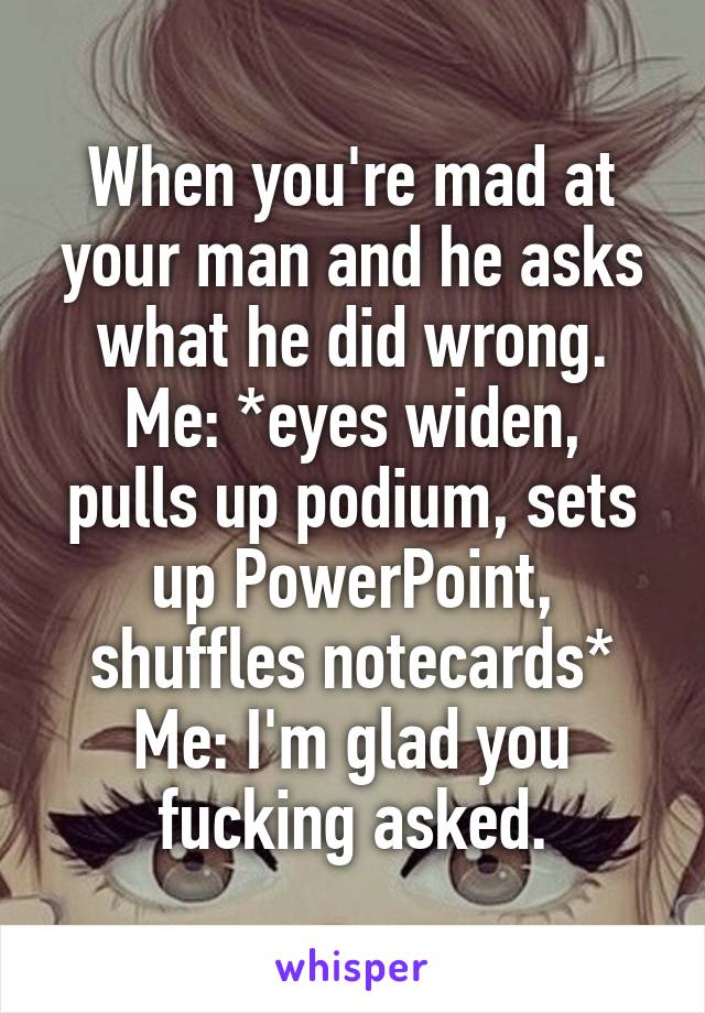 When you're mad at your man and he asks what he did wrong.
Me: *eyes widen, pulls up podium, sets up PowerPoint, shuffles notecards*
Me: I'm glad you fucking asked.