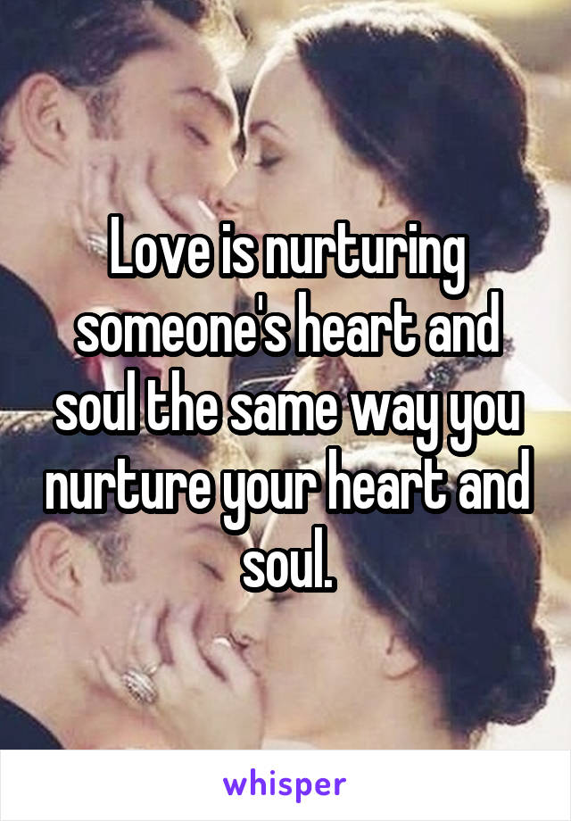 Love is nurturing someone's heart and soul the same way you nurture your heart and soul.