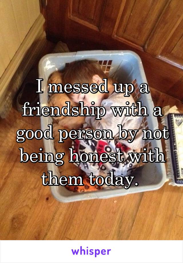 I messed up a friendship with a good person by not being honest with them today. 