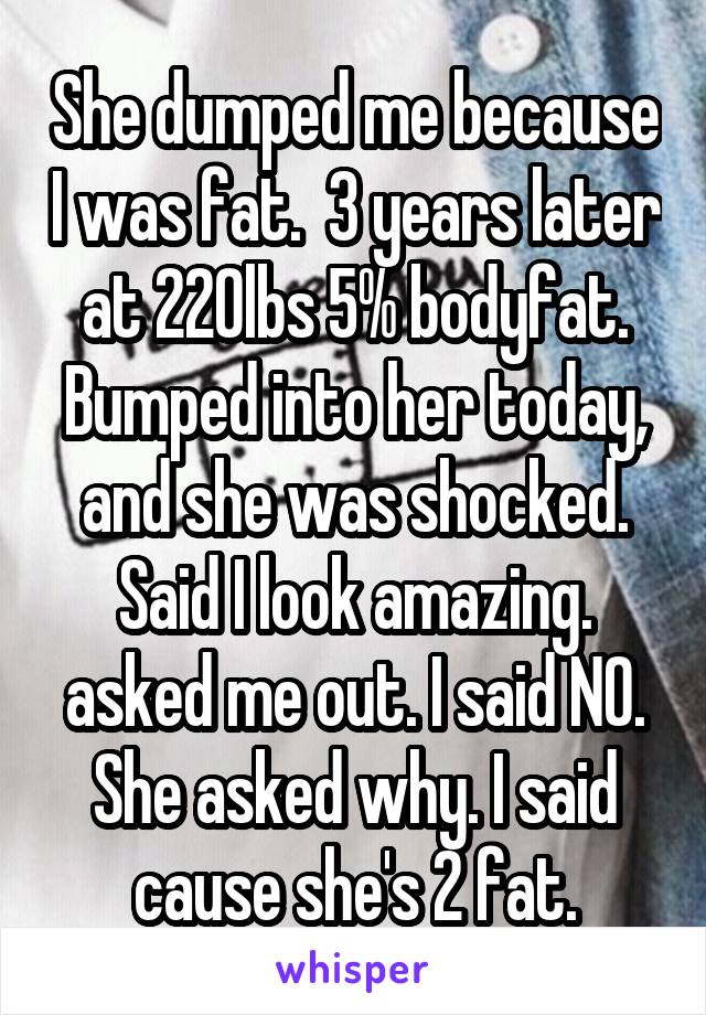 She dumped me because I was fat.  3 years later at 220lbs 5% bodyfat. Bumped into her today, and she was shocked. Said I look amazing. asked me out. I said NO. She asked why. I said cause she's 2 fat.
