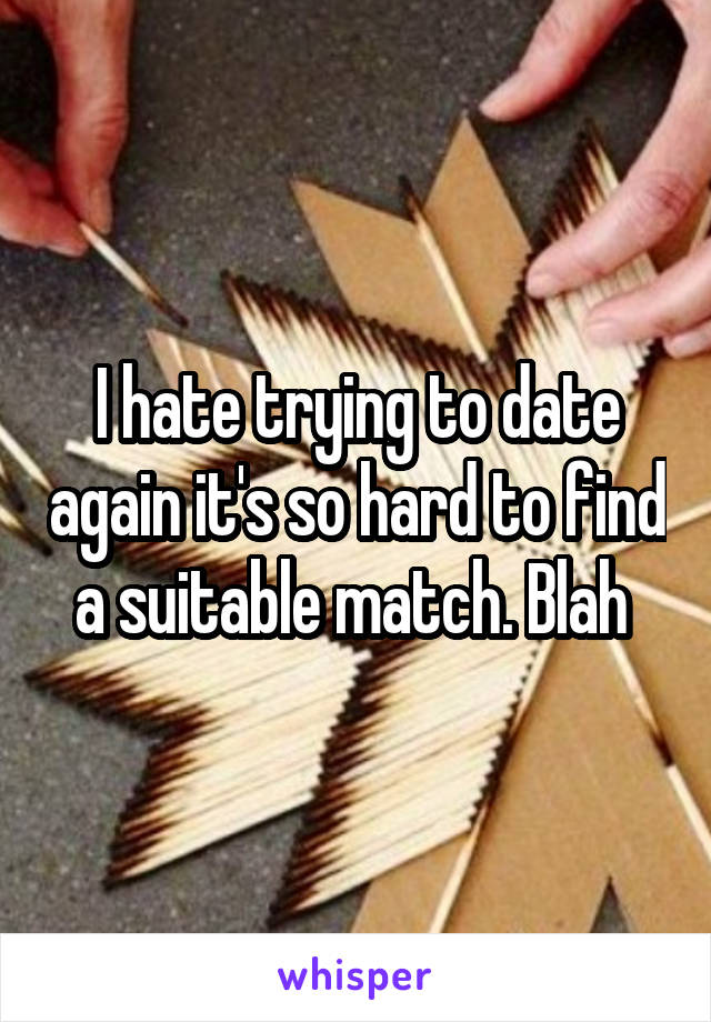 I hate trying to date again it's so hard to find a suitable match. Blah 