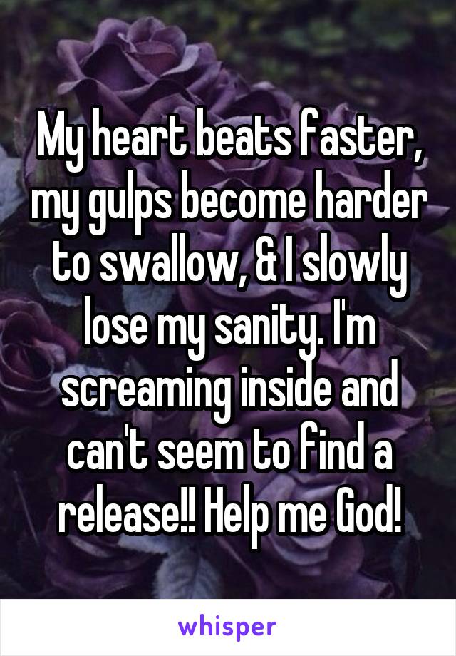 My heart beats faster, my gulps become harder to swallow, & I slowly lose my sanity. I'm screaming inside and can't seem to find a release!! Help me God!
