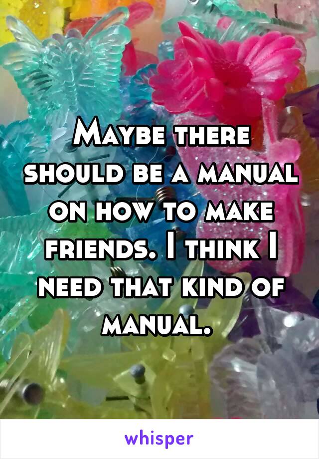 Maybe there should be a manual on how to make friends. I think I need that kind of manual. 