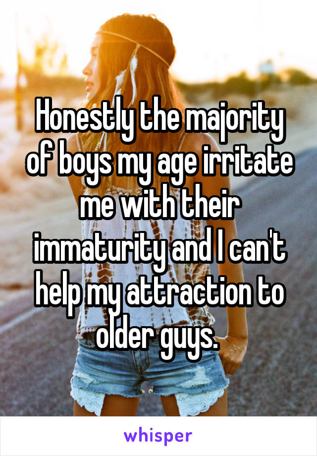 Honestly the majority of boys my age irritate me with their immaturity and I can't help my attraction to older guys. 