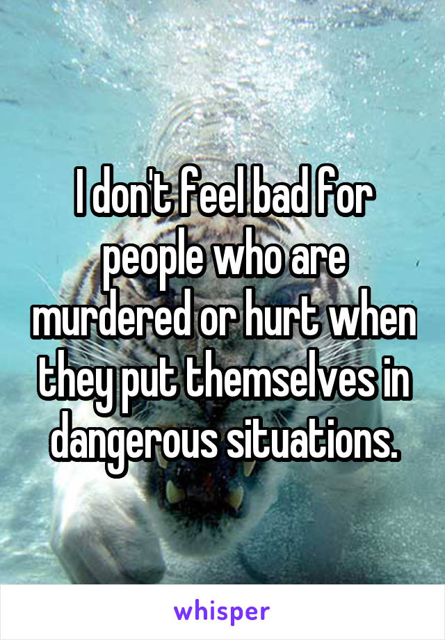 I don't feel bad for people who are murdered or hurt when they put themselves in dangerous situations.