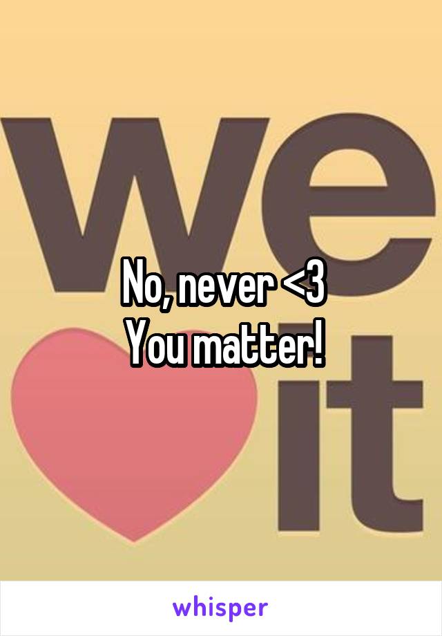 No, never <3
You matter!