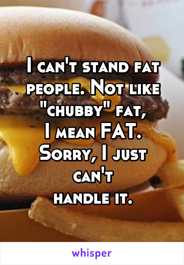 I can't stand fat people. Not like "chubby" fat,
I mean FAT.
Sorry, I just can't
handle it.
