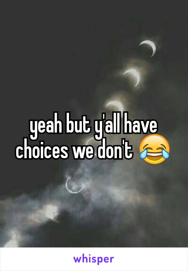 yeah but y'all have choices we don't 😂