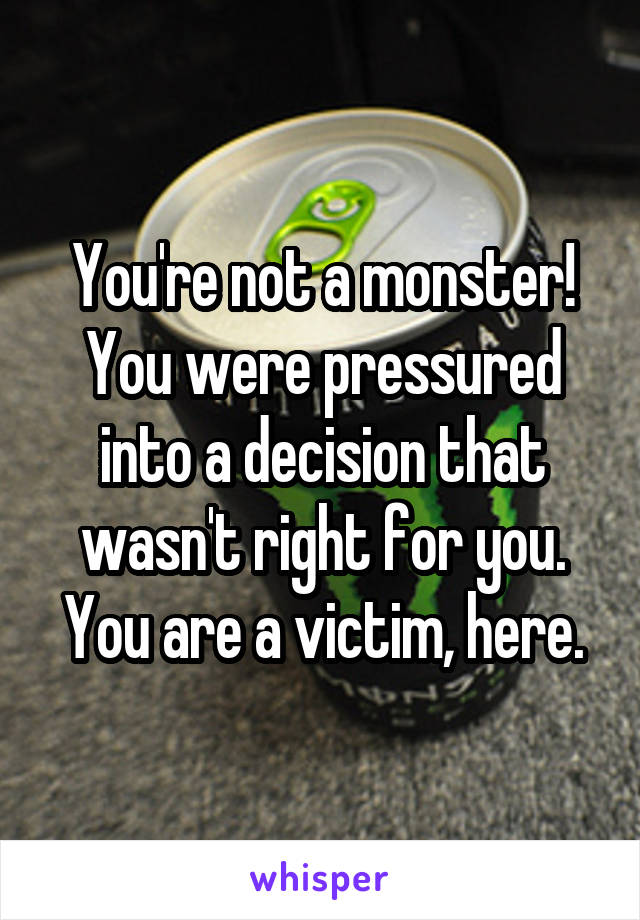 You're not a monster! You were pressured into a decision that wasn't right for you. You are a victim, here.