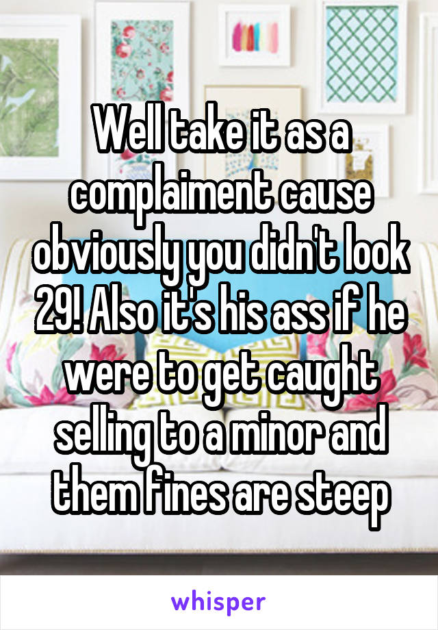 Well take it as a complaiment cause obviously you didn't look 29! Also it's his ass if he were to get caught selling to a minor and them fines are steep