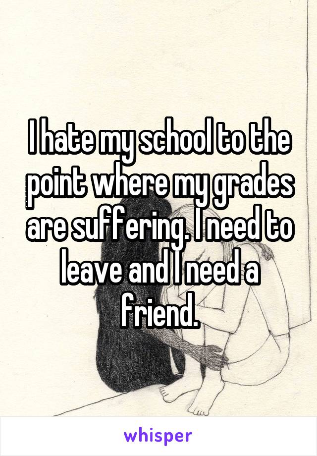 I hate my school to the point where my grades are suffering. I need to leave and I need a friend.