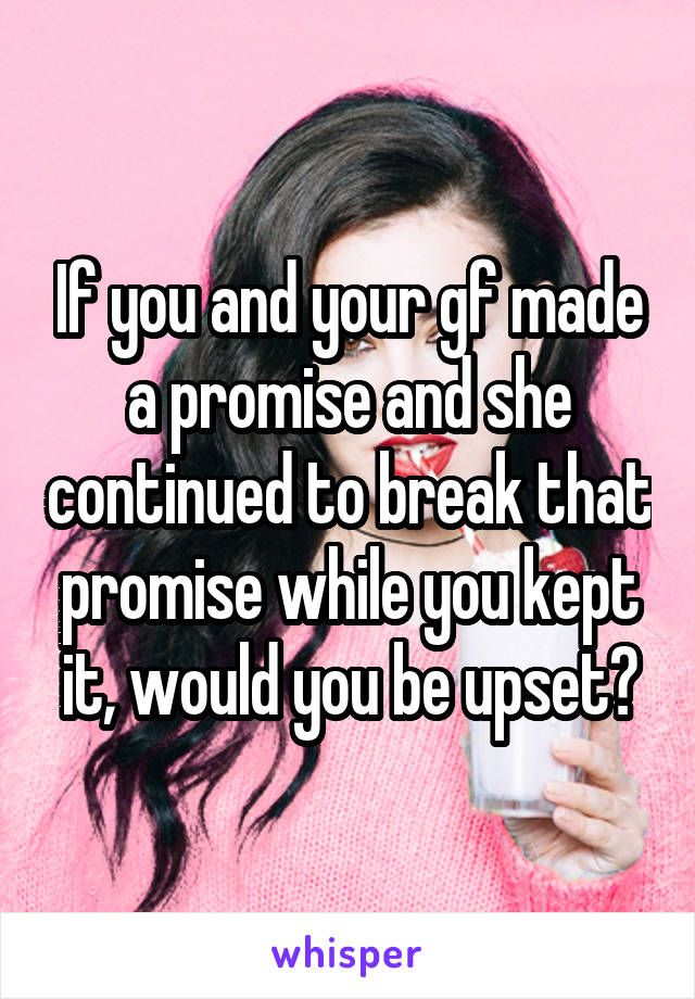 If you and your gf made a promise and she continued to break that promise while you kept it, would you be upset?