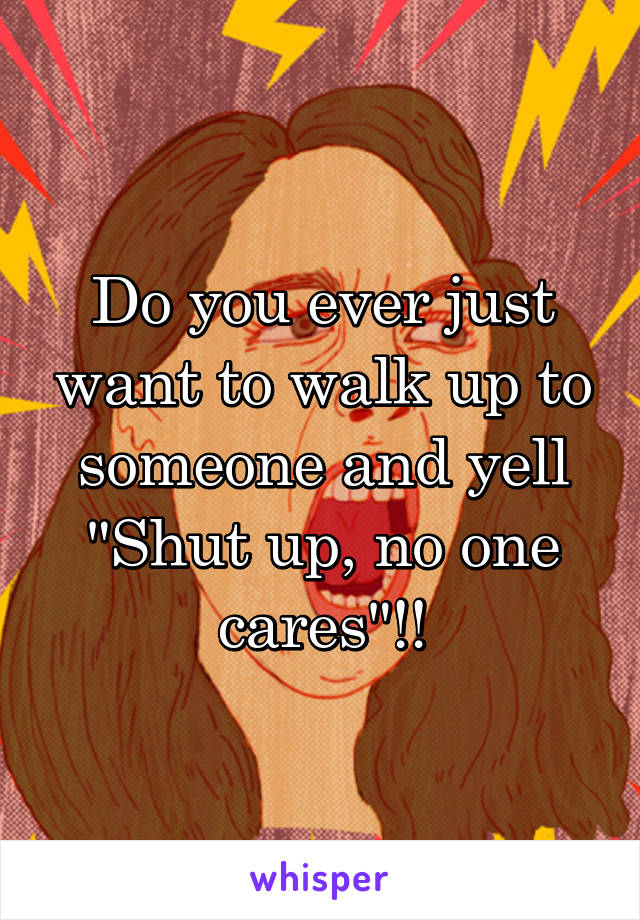 Do you ever just want to walk up to someone and yell "Shut up, no one cares"!!