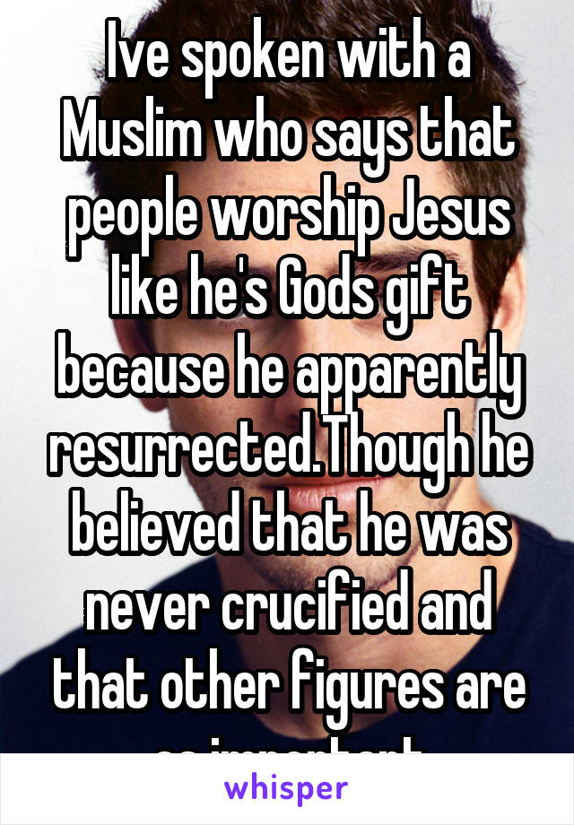 Ive spoken with a Muslim who says that people worship Jesus like he's Gods gift because he apparently resurrected.Though he believed that he was never crucified and that other figures are as important