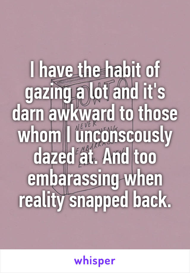 I have the habit of gazing a lot and it's darn awkward to those whom I unconscously dazed at. And too embarassing when reality snapped back.