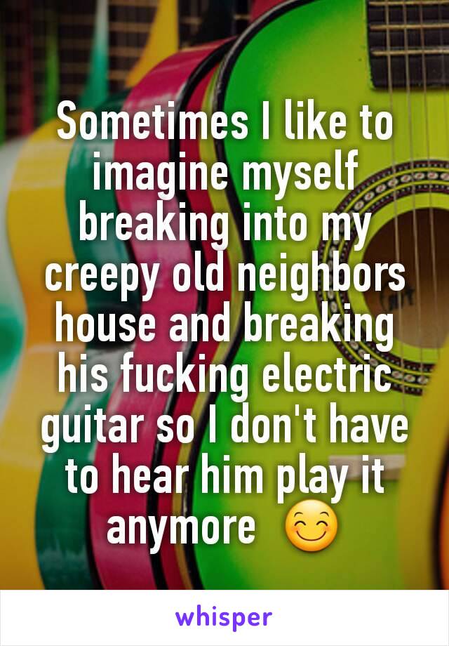 Sometimes I like to imagine myself breaking into my creepy old neighbors house and breaking  his fucking electric guitar so I don't have to hear him play it anymore  😊